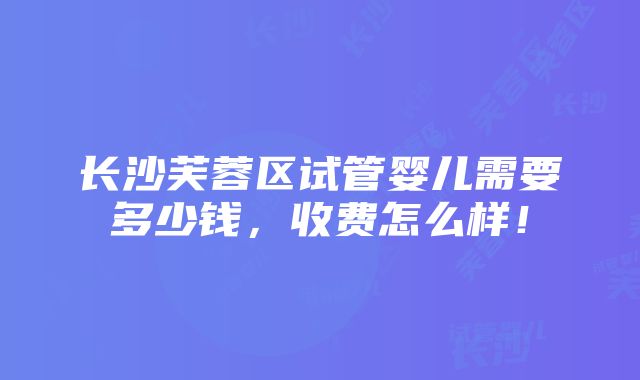 长沙芙蓉区试管婴儿需要多少钱，收费怎么样！