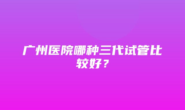 广州医院哪种三代试管比较好？