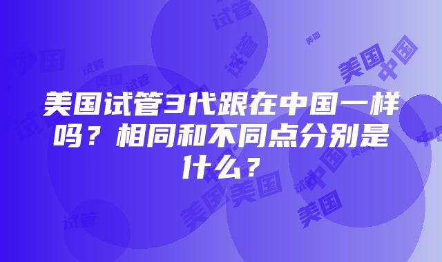 美国试管3代跟在中国一样吗？相同和不同点分别是什么？