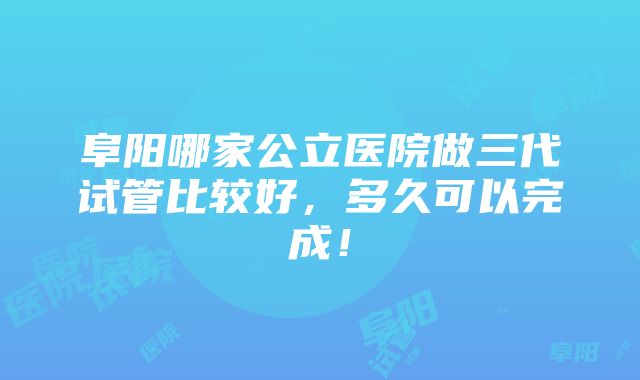 阜阳哪家公立医院做三代试管比较好，多久可以完成！