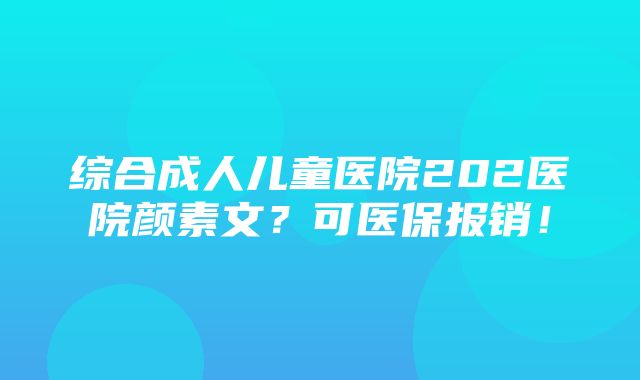 综合成人儿童医院202医院颜素文？可医保报销！