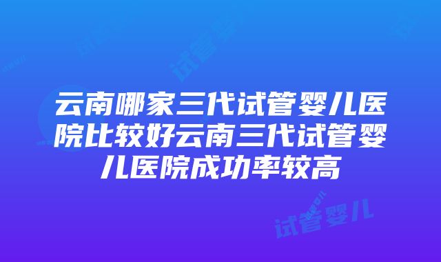 云南哪家三代试管婴儿医院比较好云南三代试管婴儿医院成功率较高