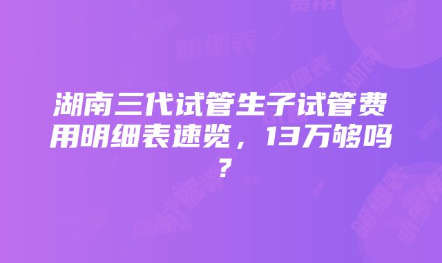 湖南三代试管生子试管费用明细表速览，13万够吗？