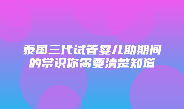 泰国三代试管婴儿助期间的常识你需要清楚知道