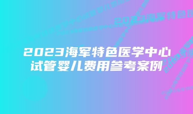 2023海军特色医学中心试管婴儿费用参考案例