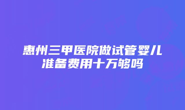 惠州三甲医院做试管婴儿准备费用十万够吗