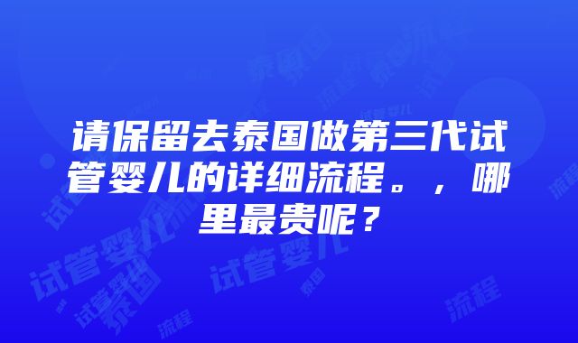 请保留去泰国做第三代试管婴儿的详细流程。，哪里最贵呢？