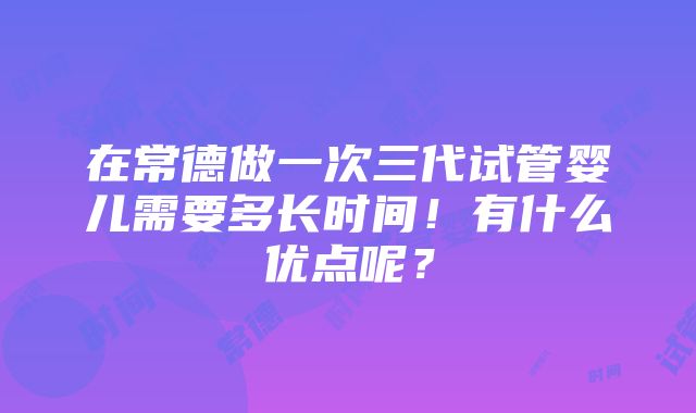 在常德做一次三代试管婴儿需要多长时间！有什么优点呢？