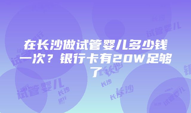 在长沙做试管婴儿多少钱一次？银行卡有20W足够了