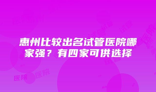 惠州比较出名试管医院哪家强？有四家可供选择