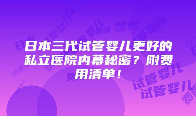 日本三代试管婴儿更好的私立医院内幕秘密？附费用清单！