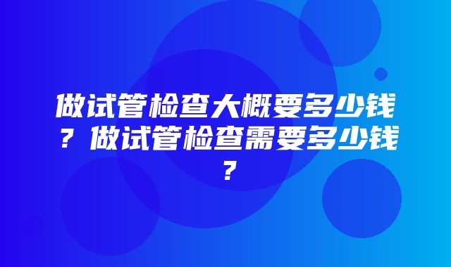 做试管检查大概要多少钱？做试管检查需要多少钱？