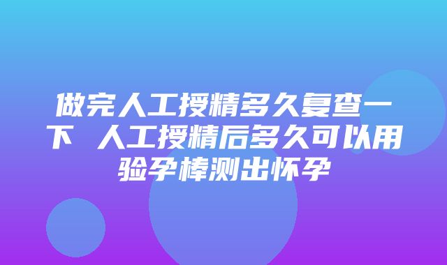 做完人工授精多久复查一下 人工授精后多久可以用验孕棒测出怀孕