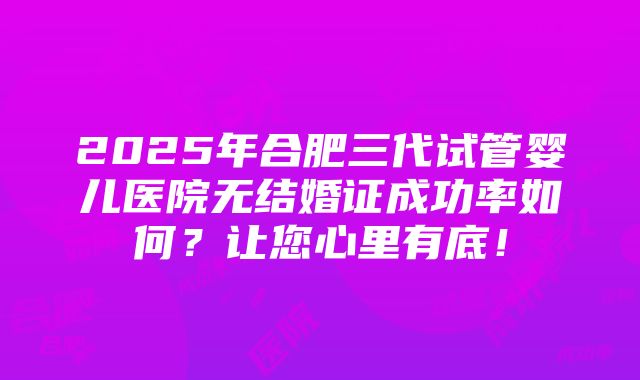 2025年合肥三代试管婴儿医院无结婚证成功率如何？让您心里有底！