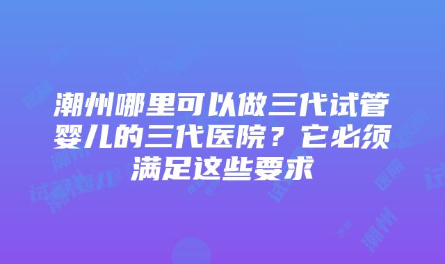 潮州哪里可以做三代试管婴儿的三代医院？它必须满足这些要求