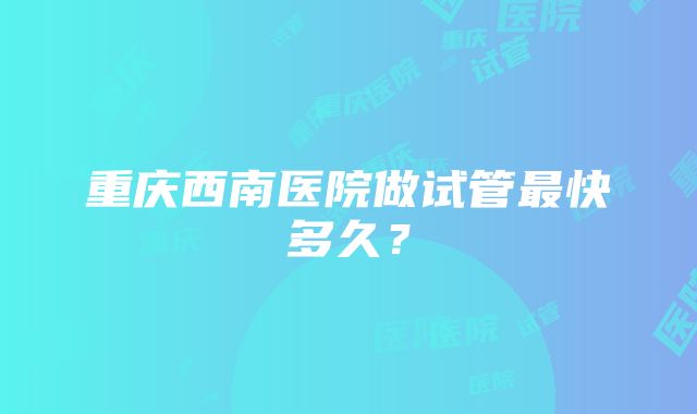 重庆西南医院做试管最快多久？