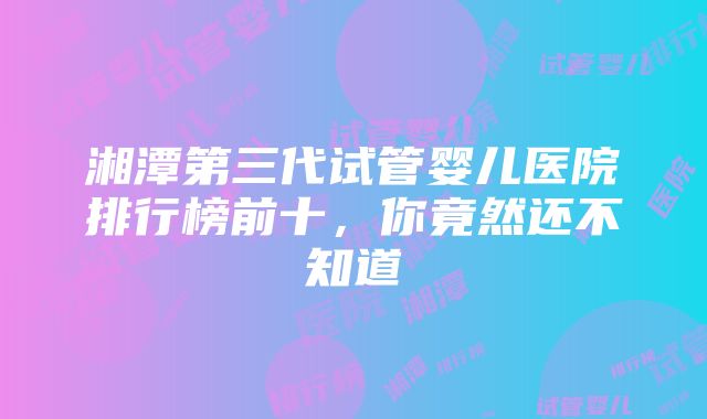 湘潭第三代试管婴儿医院排行榜前十，你竟然还不知道