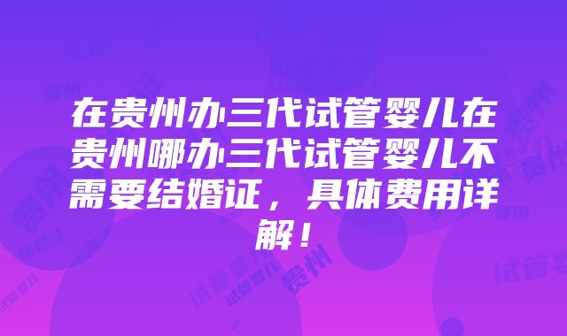 在贵州办三代试管婴儿在贵州哪办三代试管婴儿不需要结婚证，具体费用详解！