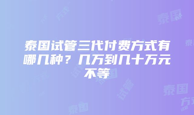 泰国试管三代付费方式有哪几种？几万到几十万元不等