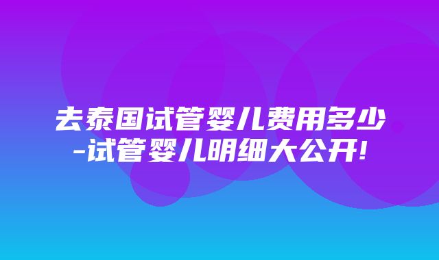 去泰国试管婴儿费用多少-试管婴儿明细大公开!