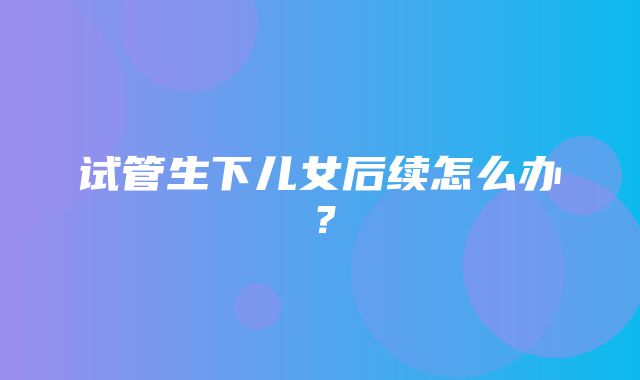 试管生下儿女后续怎么办？