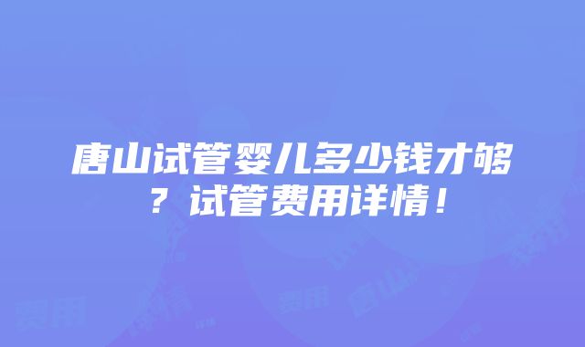 唐山试管婴儿多少钱才够？试管费用详情！