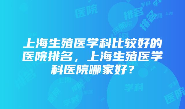 上海生殖医学科比较好的医院排名，上海生殖医学科医院哪家好？