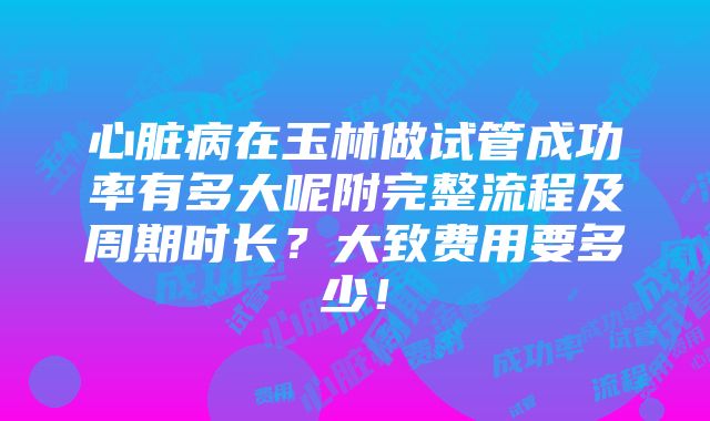 心脏病在玉林做试管成功率有多大呢附完整流程及周期时长？大致费用要多少！