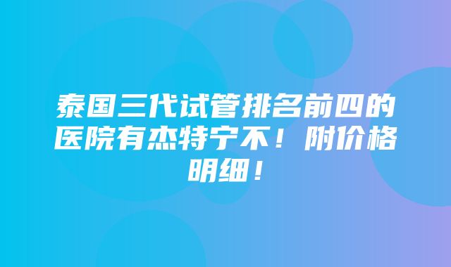 泰国三代试管排名前四的医院有杰特宁不！附价格明细！