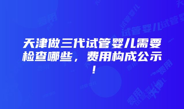 天津做三代试管婴儿需要检查哪些，费用构成公示！