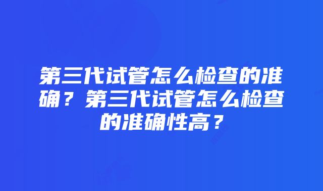 第三代试管怎么检查的准确？第三代试管怎么检查的准确性高？