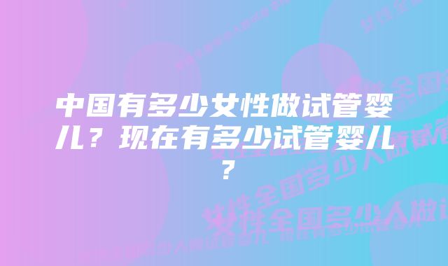 中国有多少女性做试管婴儿？现在有多少试管婴儿？