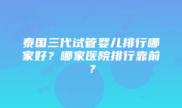 泰国三代试管婴儿排行哪家好？哪家医院排行靠前？