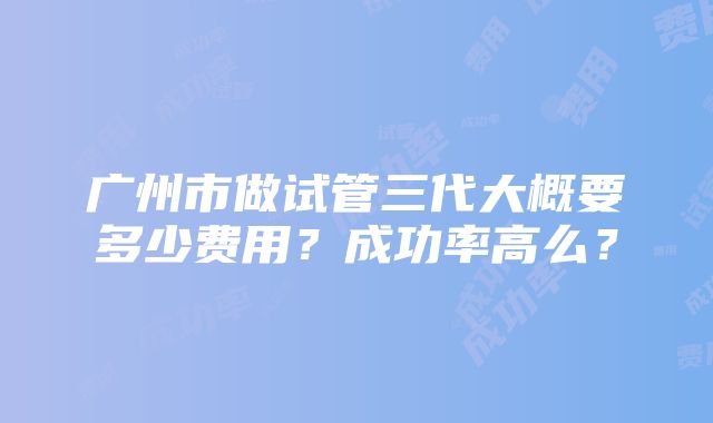 广州市做试管三代大概要多少费用？成功率高么？