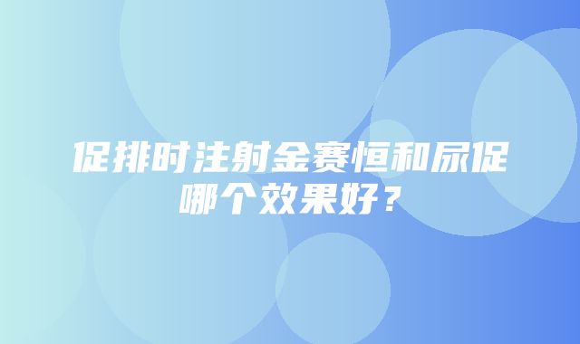 促排时注射金赛恒和尿促哪个效果好？