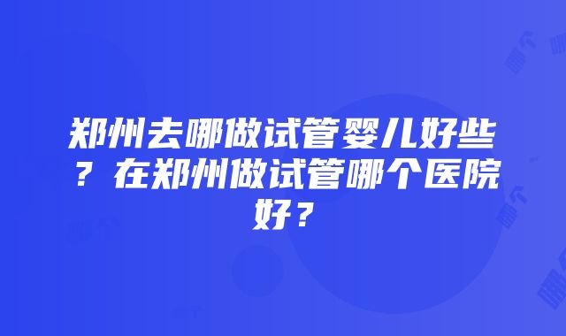 郑州去哪做试管婴儿好些？在郑州做试管哪个医院好？