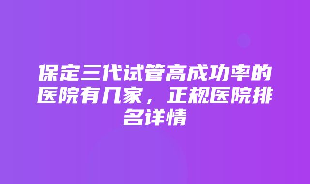 保定三代试管高成功率的医院有几家，正规医院排名详情