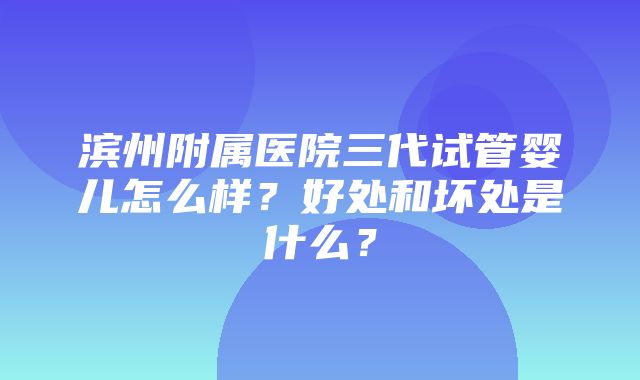 滨州附属医院三代试管婴儿怎么样？好处和坏处是什么？