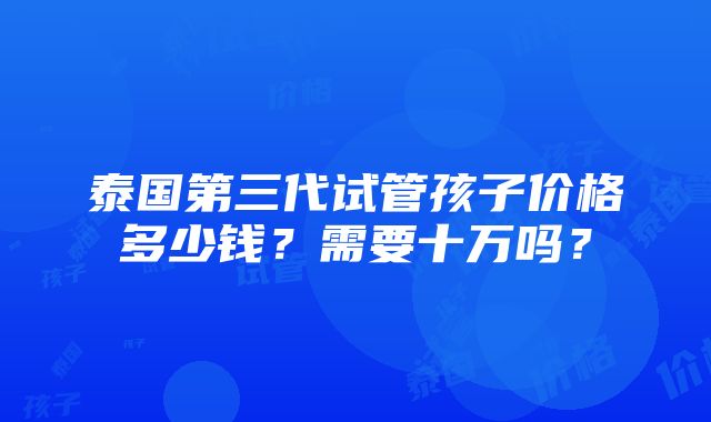 泰国第三代试管孩子价格多少钱？需要十万吗？