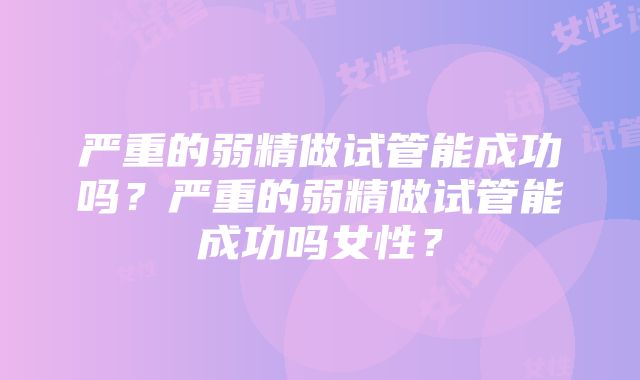 严重的弱精做试管能成功吗？严重的弱精做试管能成功吗女性？