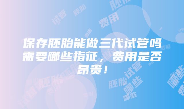 保存胚胎能做三代试管吗需要哪些指征，费用是否昂贵！