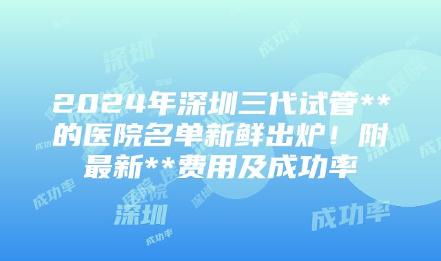 2024年深圳三代试管**的医院名单新鲜出炉！附最新**费用及成功率