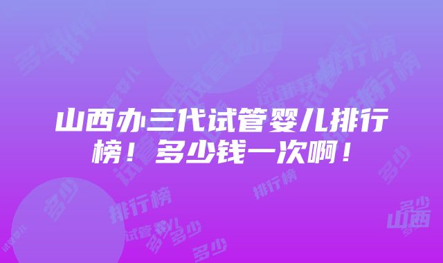 山西办三代试管婴儿排行榜！多少钱一次啊！