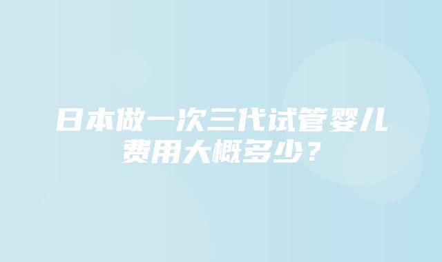 日本做一次三代试管婴儿费用大概多少？