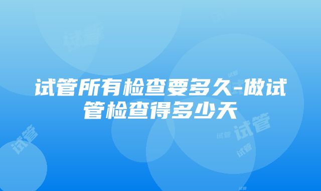 试管所有检查要多久-做试管检查得多少天