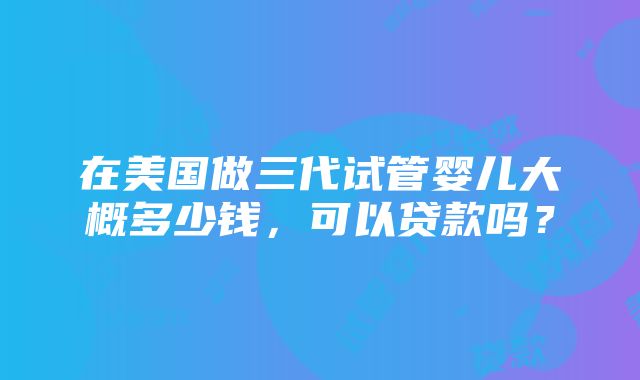 在美国做三代试管婴儿大概多少钱，可以贷款吗？