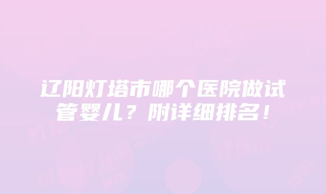 辽阳灯塔市哪个医院做试管婴儿？附详细排名！