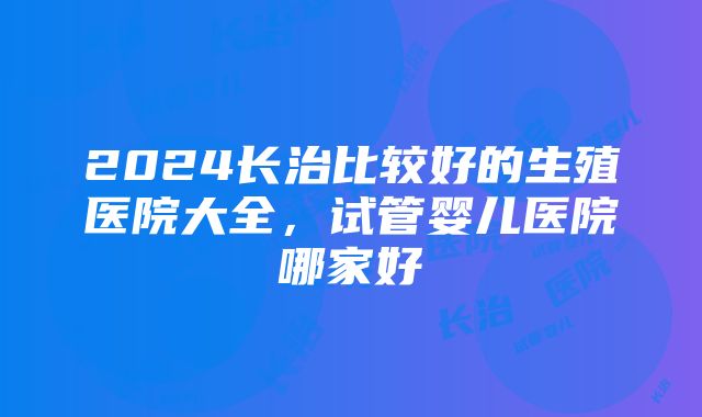 2024长治比较好的生殖医院大全，试管婴儿医院哪家好