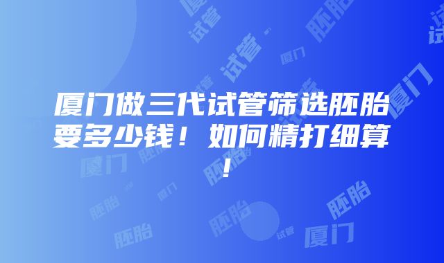 厦门做三代试管筛选胚胎要多少钱！如何精打细算！