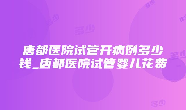 唐都医院试管开病例多少钱_唐都医院试管婴儿花费